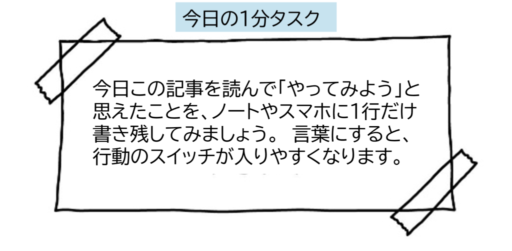 今日この記事を読んで「やってみよう」と思えたことを、ノートやスマホに1行だけ書き残してみましょう。  言葉にすると、行動のスイッチが入りやすくなります。

